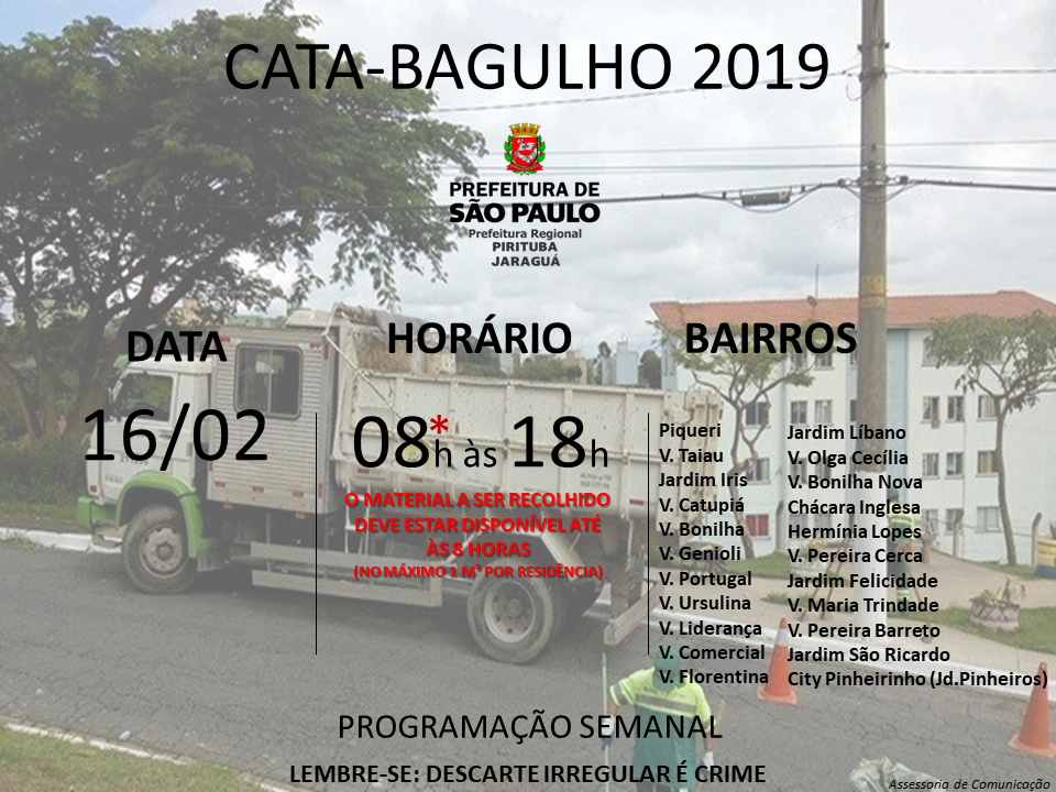 Cartaz com imagem de caminhão ao fundo e os seguintes dizeres em destaque: Cata-bagulho 2019, programação semanal. Indica também os locais, no sábado dia 16 de fevereiro: Piqueri, Vila Taiau, Jardim Iris, Vila Catupiá, Vila Bonilha, Vila Genioli, Vila Portugal, Vila Ursulina, Vila Liderança, Vila Comercial, Vila Florentina, Jardim Líbano, Vila Olga Cecília, Vila Bonilha Nova, Chácara Inglesa, Hermínia Lopes, Vila Pereira Cerca, Jardim Felicidade, Vila Maria Trindade, Vila Pereira Barreto, Jardim São Ricardo, City Pinheirinho (Jd. Pinheiros). No rodapé, consta a frase: Lembre-se Descarte Irregular é Crime.